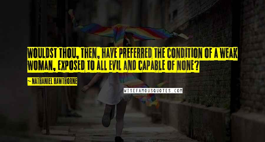 Nathaniel Hawthorne Quotes: Wouldst thou, then, have preferred the condition of a weak woman, exposed to all evil and capable of none?