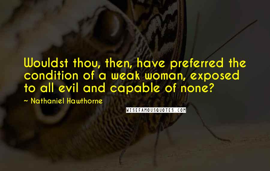 Nathaniel Hawthorne Quotes: Wouldst thou, then, have preferred the condition of a weak woman, exposed to all evil and capable of none?