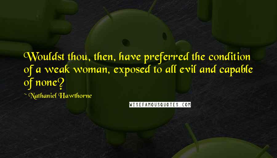 Nathaniel Hawthorne Quotes: Wouldst thou, then, have preferred the condition of a weak woman, exposed to all evil and capable of none?