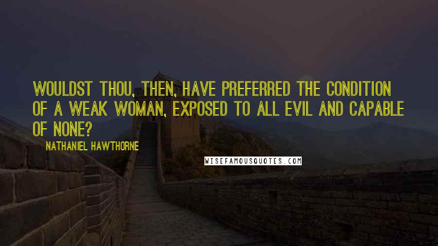 Nathaniel Hawthorne Quotes: Wouldst thou, then, have preferred the condition of a weak woman, exposed to all evil and capable of none?