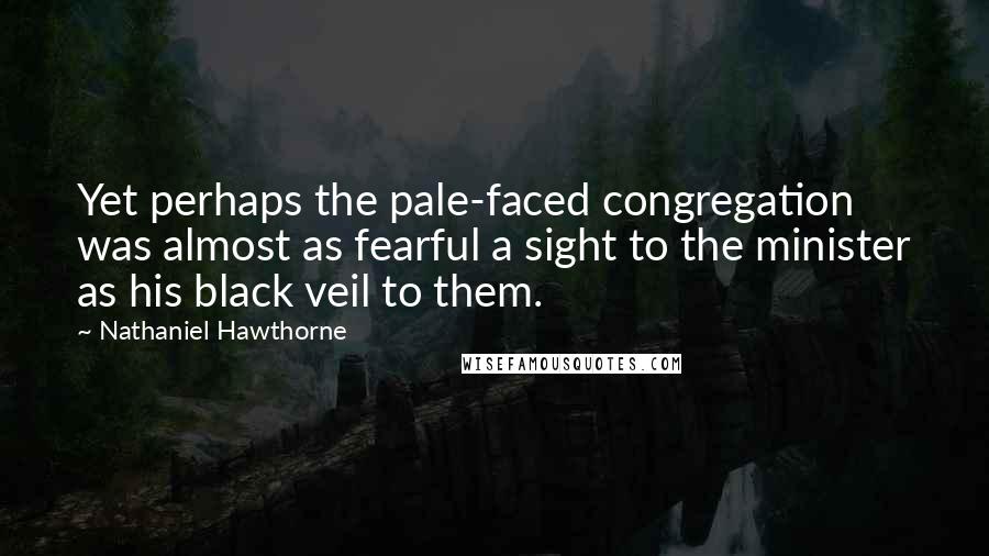 Nathaniel Hawthorne Quotes: Yet perhaps the pale-faced congregation was almost as fearful a sight to the minister as his black veil to them.