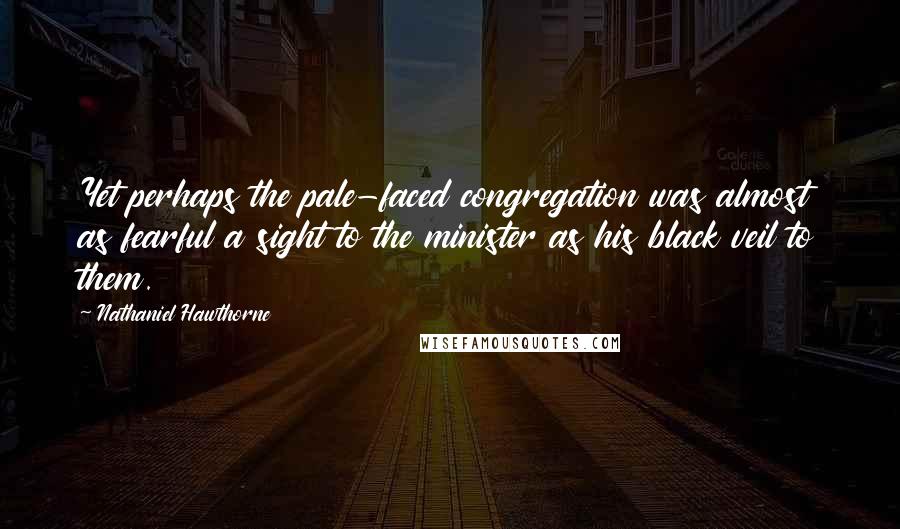 Nathaniel Hawthorne Quotes: Yet perhaps the pale-faced congregation was almost as fearful a sight to the minister as his black veil to them.