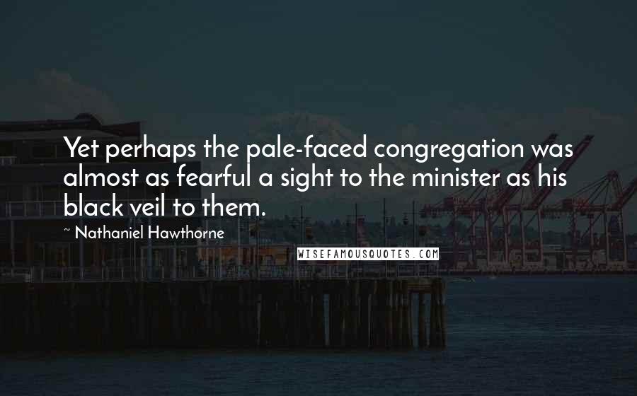 Nathaniel Hawthorne Quotes: Yet perhaps the pale-faced congregation was almost as fearful a sight to the minister as his black veil to them.