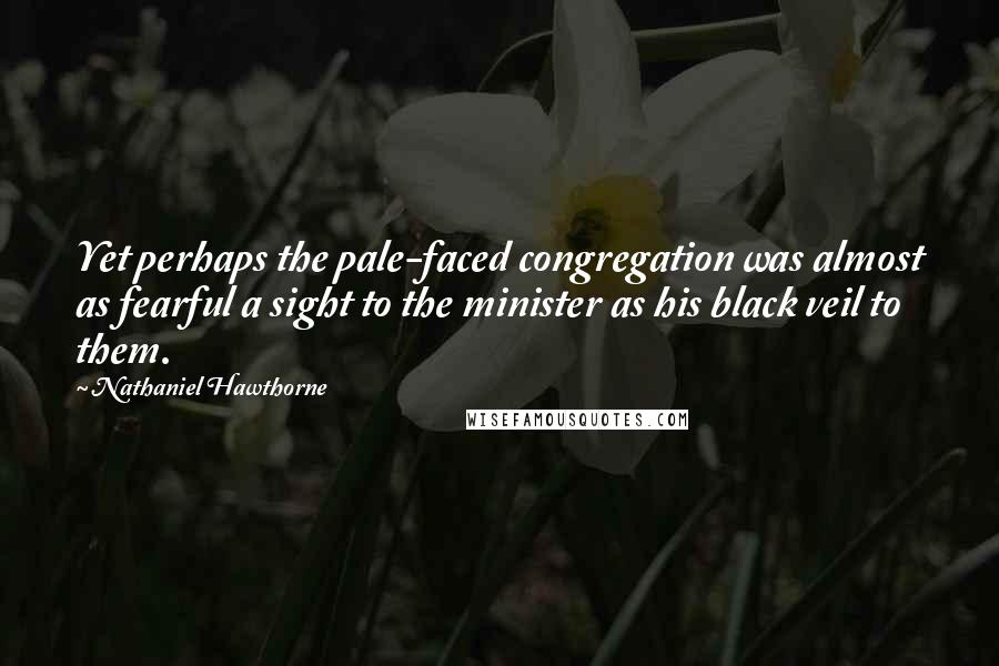 Nathaniel Hawthorne Quotes: Yet perhaps the pale-faced congregation was almost as fearful a sight to the minister as his black veil to them.