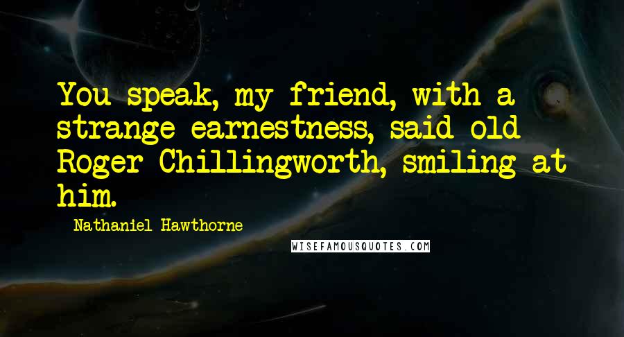 Nathaniel Hawthorne Quotes: You speak, my friend, with a strange earnestness, said old Roger Chillingworth, smiling at him.