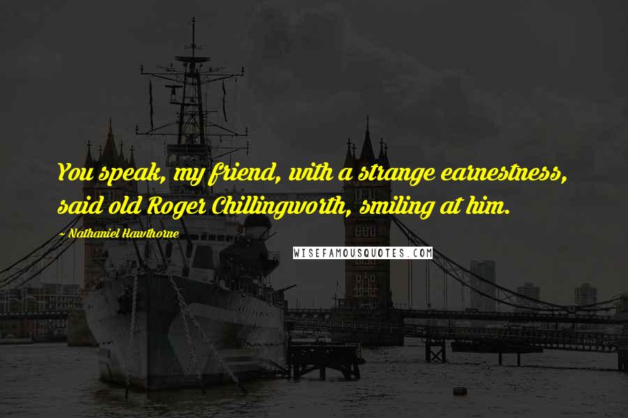 Nathaniel Hawthorne Quotes: You speak, my friend, with a strange earnestness, said old Roger Chillingworth, smiling at him.