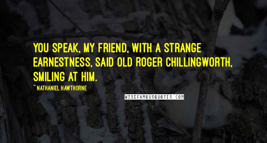 Nathaniel Hawthorne Quotes: You speak, my friend, with a strange earnestness, said old Roger Chillingworth, smiling at him.