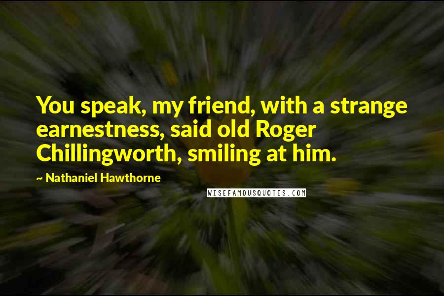 Nathaniel Hawthorne Quotes: You speak, my friend, with a strange earnestness, said old Roger Chillingworth, smiling at him.