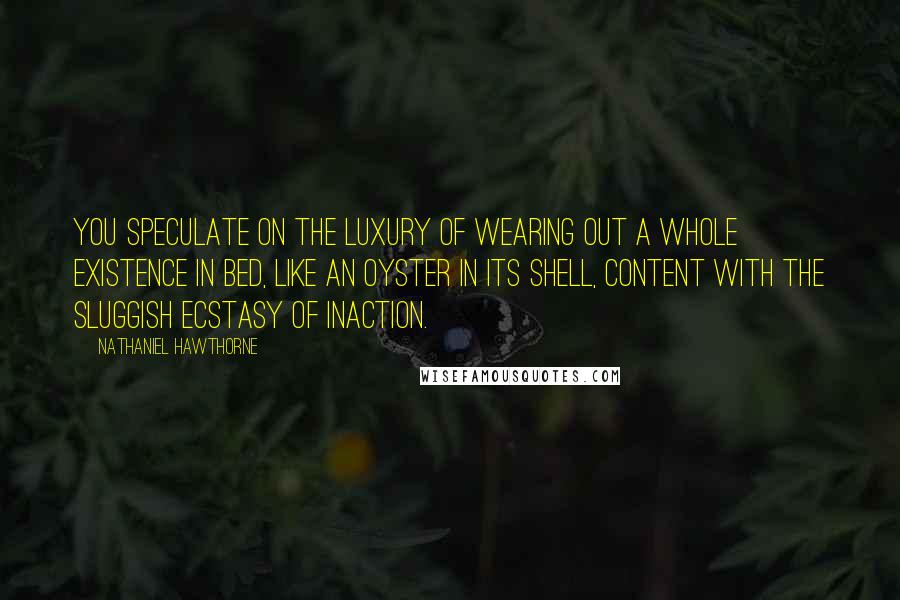 Nathaniel Hawthorne Quotes: You speculate on the luxury of wearing out a whole existence in bed, like an oyster in its shell, content with the sluggish ecstasy of inaction.