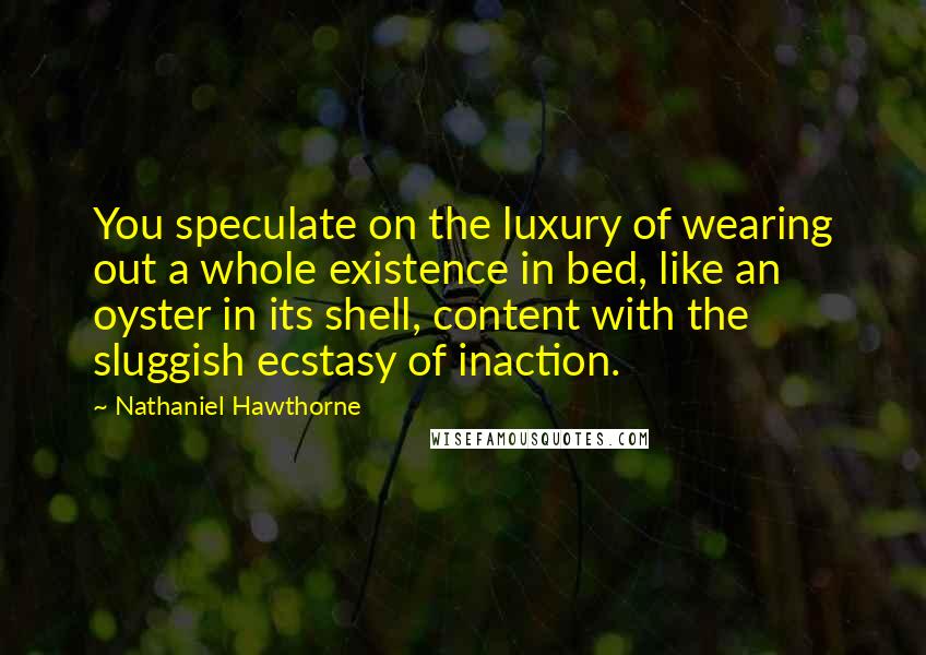 Nathaniel Hawthorne Quotes: You speculate on the luxury of wearing out a whole existence in bed, like an oyster in its shell, content with the sluggish ecstasy of inaction.