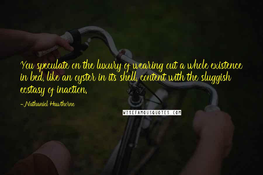 Nathaniel Hawthorne Quotes: You speculate on the luxury of wearing out a whole existence in bed, like an oyster in its shell, content with the sluggish ecstasy of inaction.