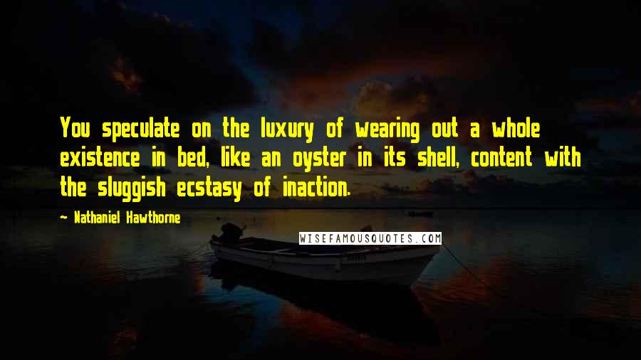 Nathaniel Hawthorne Quotes: You speculate on the luxury of wearing out a whole existence in bed, like an oyster in its shell, content with the sluggish ecstasy of inaction.