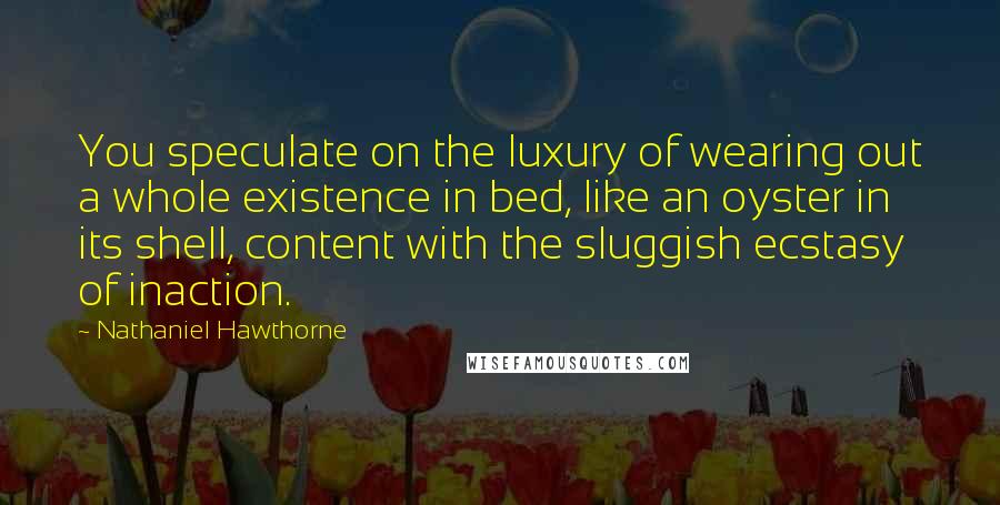 Nathaniel Hawthorne Quotes: You speculate on the luxury of wearing out a whole existence in bed, like an oyster in its shell, content with the sluggish ecstasy of inaction.