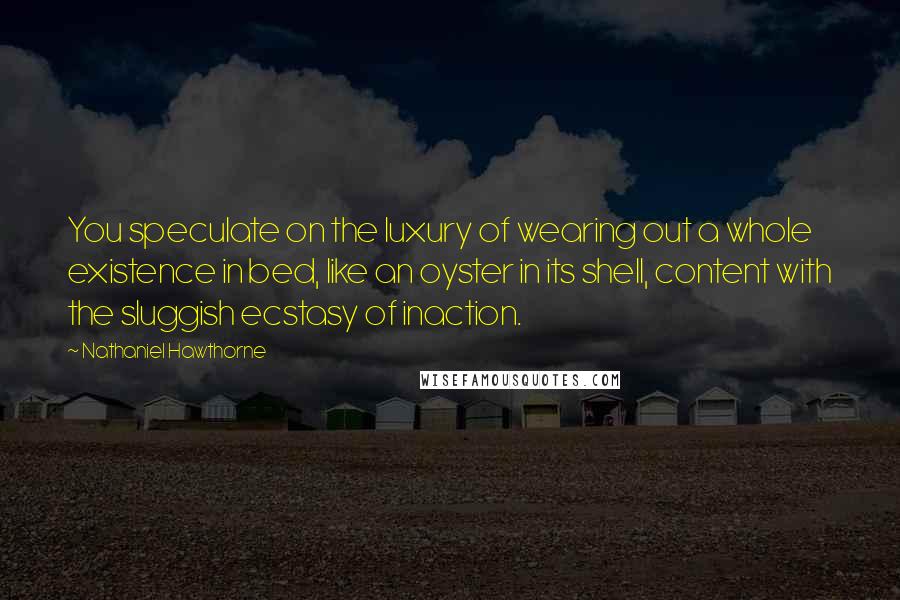 Nathaniel Hawthorne Quotes: You speculate on the luxury of wearing out a whole existence in bed, like an oyster in its shell, content with the sluggish ecstasy of inaction.