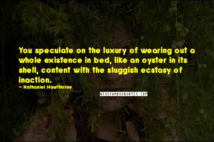 Nathaniel Hawthorne Quotes: You speculate on the luxury of wearing out a whole existence in bed, like an oyster in its shell, content with the sluggish ecstasy of inaction.