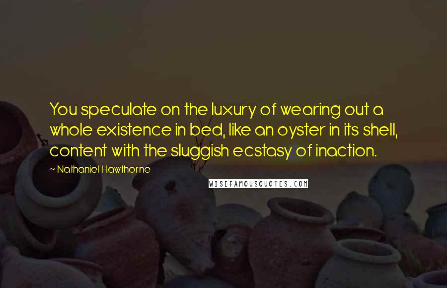 Nathaniel Hawthorne Quotes: You speculate on the luxury of wearing out a whole existence in bed, like an oyster in its shell, content with the sluggish ecstasy of inaction.