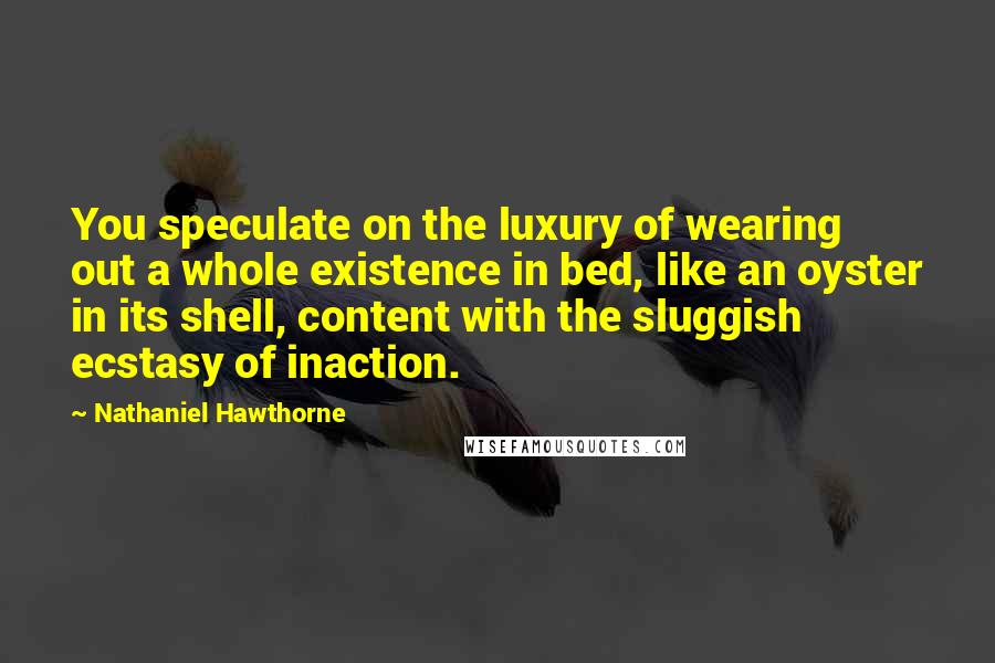 Nathaniel Hawthorne Quotes: You speculate on the luxury of wearing out a whole existence in bed, like an oyster in its shell, content with the sluggish ecstasy of inaction.