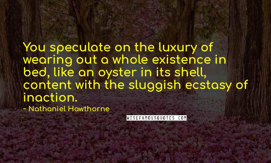 Nathaniel Hawthorne Quotes: You speculate on the luxury of wearing out a whole existence in bed, like an oyster in its shell, content with the sluggish ecstasy of inaction.