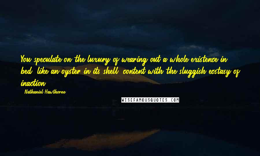 Nathaniel Hawthorne Quotes: You speculate on the luxury of wearing out a whole existence in bed, like an oyster in its shell, content with the sluggish ecstasy of inaction.