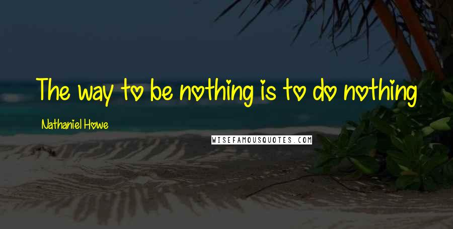 Nathaniel Howe Quotes: The way to be nothing is to do nothing