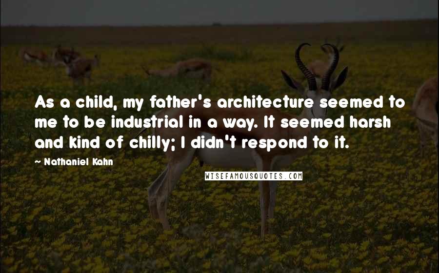 Nathaniel Kahn Quotes: As a child, my father's architecture seemed to me to be industrial in a way. It seemed harsh and kind of chilly; I didn't respond to it.