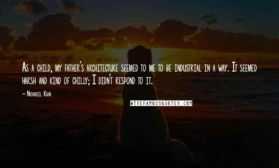 Nathaniel Kahn Quotes: As a child, my father's architecture seemed to me to be industrial in a way. It seemed harsh and kind of chilly; I didn't respond to it.