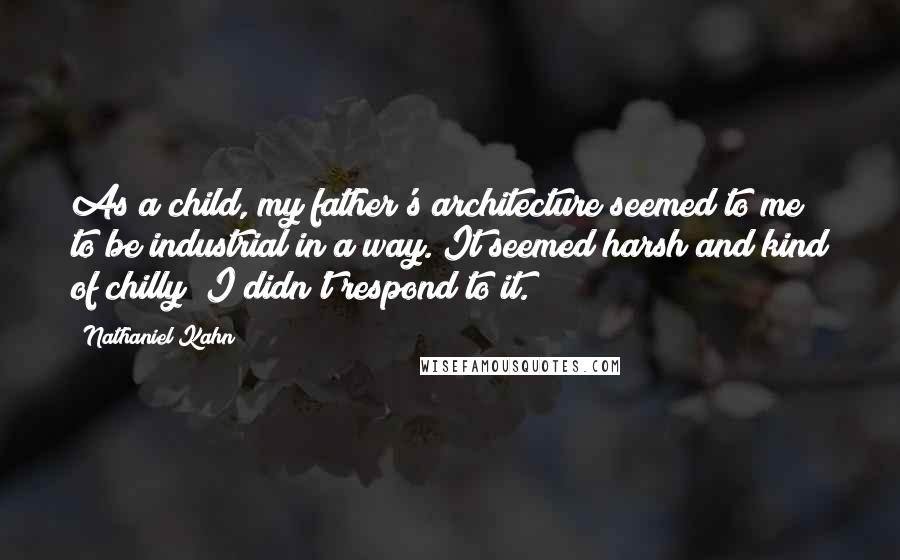 Nathaniel Kahn Quotes: As a child, my father's architecture seemed to me to be industrial in a way. It seemed harsh and kind of chilly; I didn't respond to it.