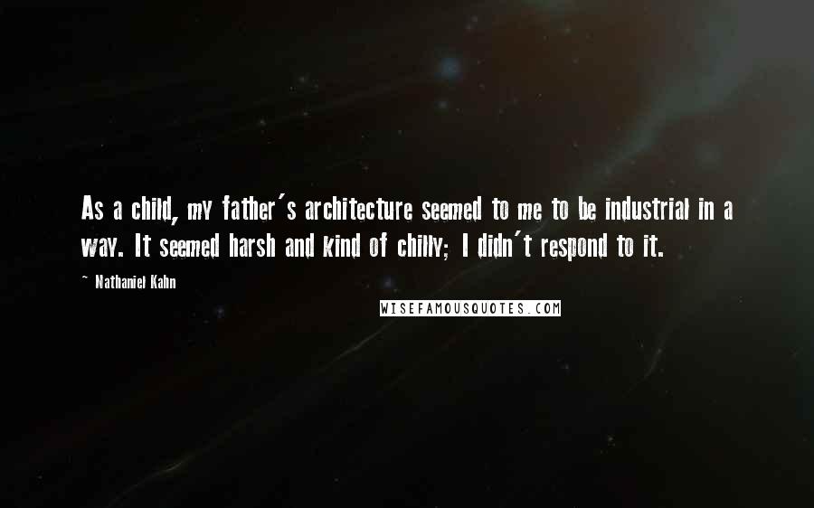 Nathaniel Kahn Quotes: As a child, my father's architecture seemed to me to be industrial in a way. It seemed harsh and kind of chilly; I didn't respond to it.