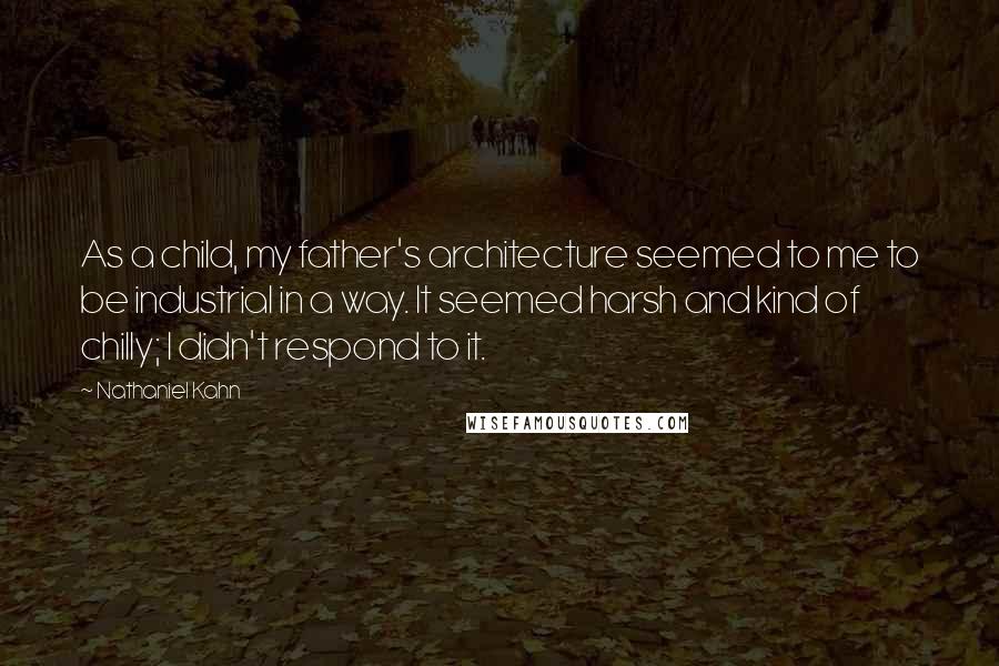 Nathaniel Kahn Quotes: As a child, my father's architecture seemed to me to be industrial in a way. It seemed harsh and kind of chilly; I didn't respond to it.