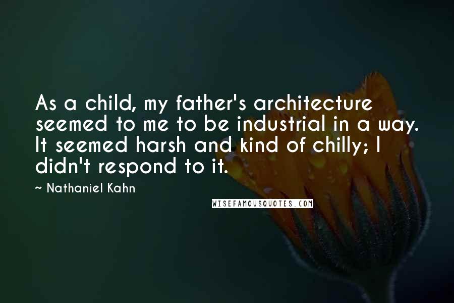 Nathaniel Kahn Quotes: As a child, my father's architecture seemed to me to be industrial in a way. It seemed harsh and kind of chilly; I didn't respond to it.