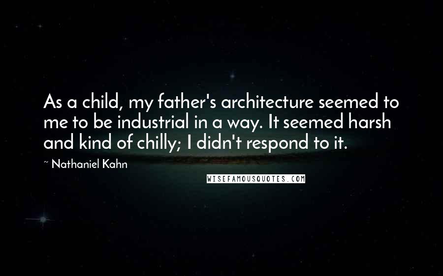 Nathaniel Kahn Quotes: As a child, my father's architecture seemed to me to be industrial in a way. It seemed harsh and kind of chilly; I didn't respond to it.