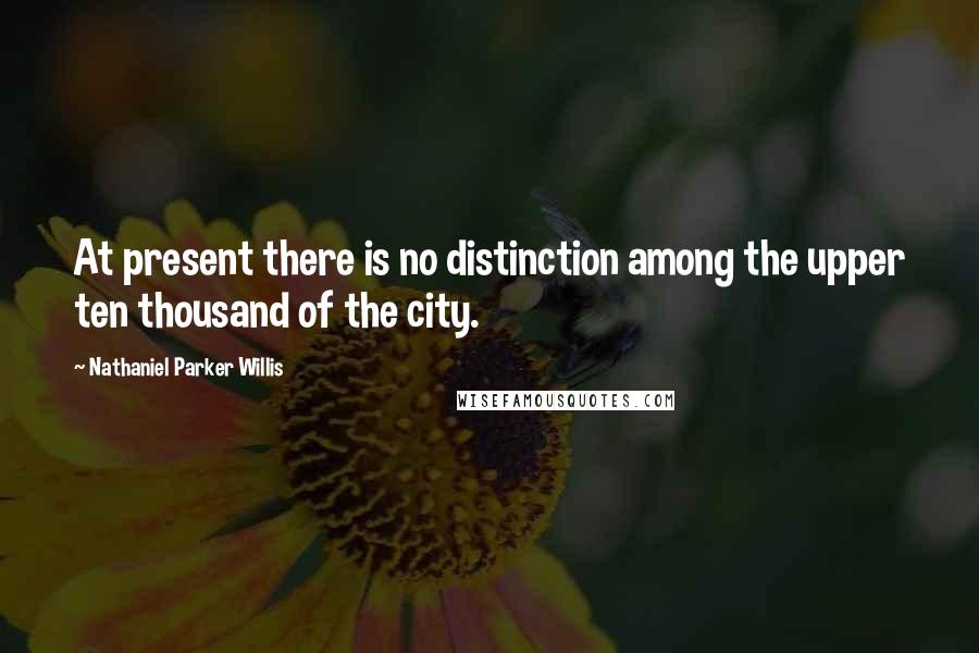 Nathaniel Parker Willis Quotes: At present there is no distinction among the upper ten thousand of the city.
