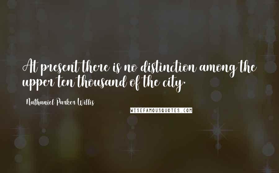 Nathaniel Parker Willis Quotes: At present there is no distinction among the upper ten thousand of the city.