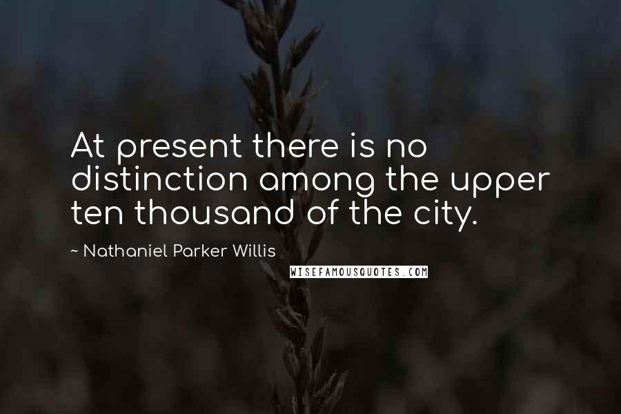 Nathaniel Parker Willis Quotes: At present there is no distinction among the upper ten thousand of the city.