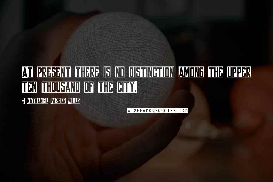 Nathaniel Parker Willis Quotes: At present there is no distinction among the upper ten thousand of the city.