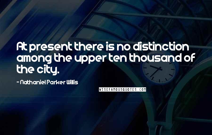 Nathaniel Parker Willis Quotes: At present there is no distinction among the upper ten thousand of the city.