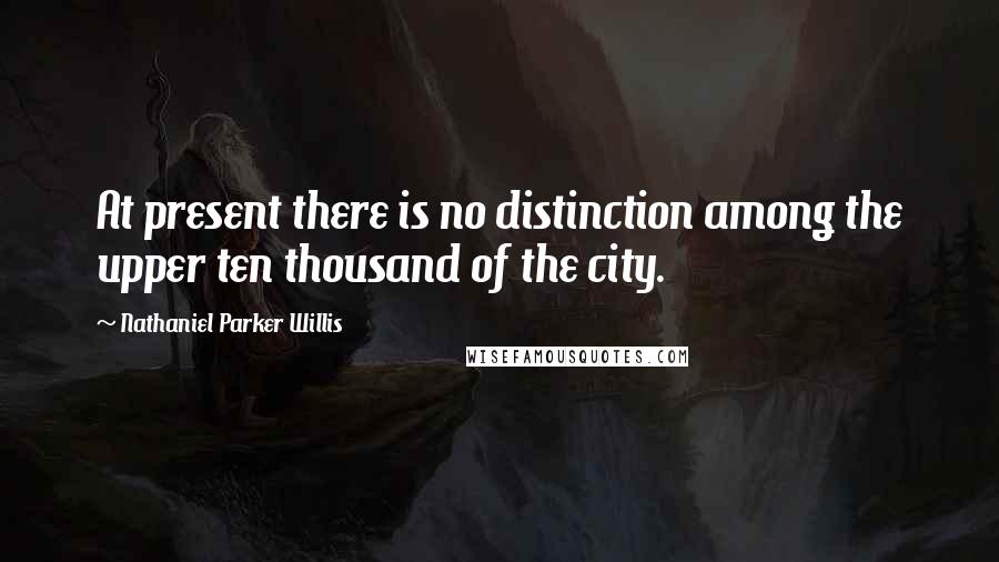Nathaniel Parker Willis Quotes: At present there is no distinction among the upper ten thousand of the city.