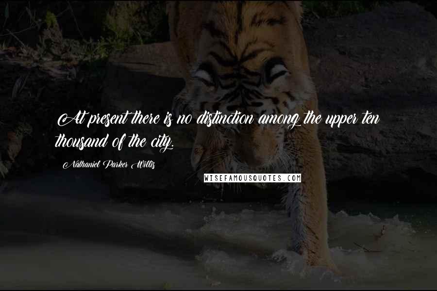 Nathaniel Parker Willis Quotes: At present there is no distinction among the upper ten thousand of the city.