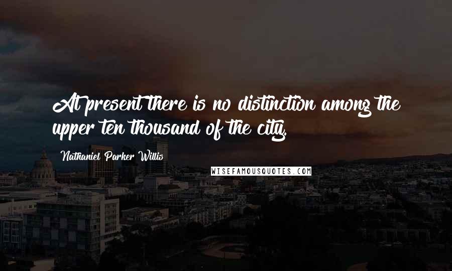 Nathaniel Parker Willis Quotes: At present there is no distinction among the upper ten thousand of the city.