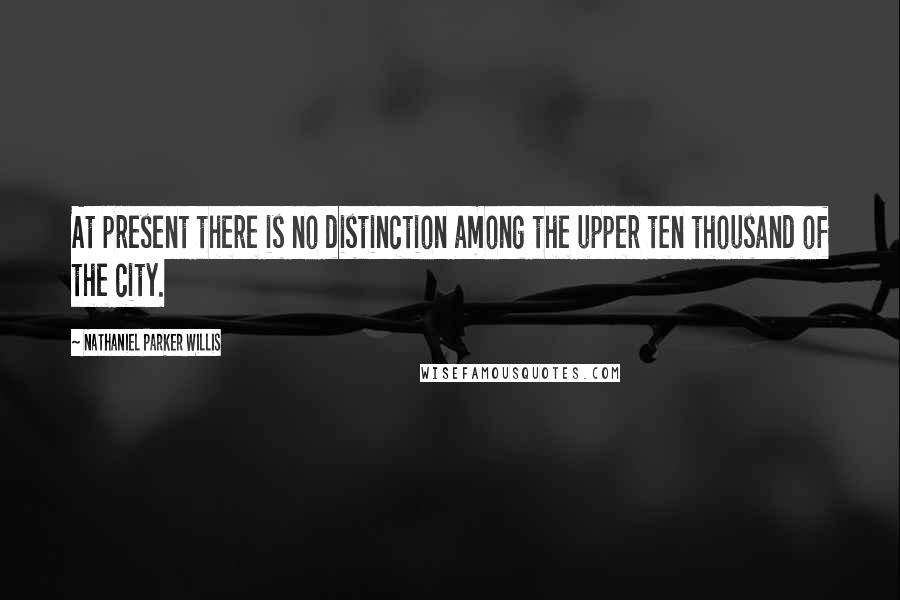 Nathaniel Parker Willis Quotes: At present there is no distinction among the upper ten thousand of the city.