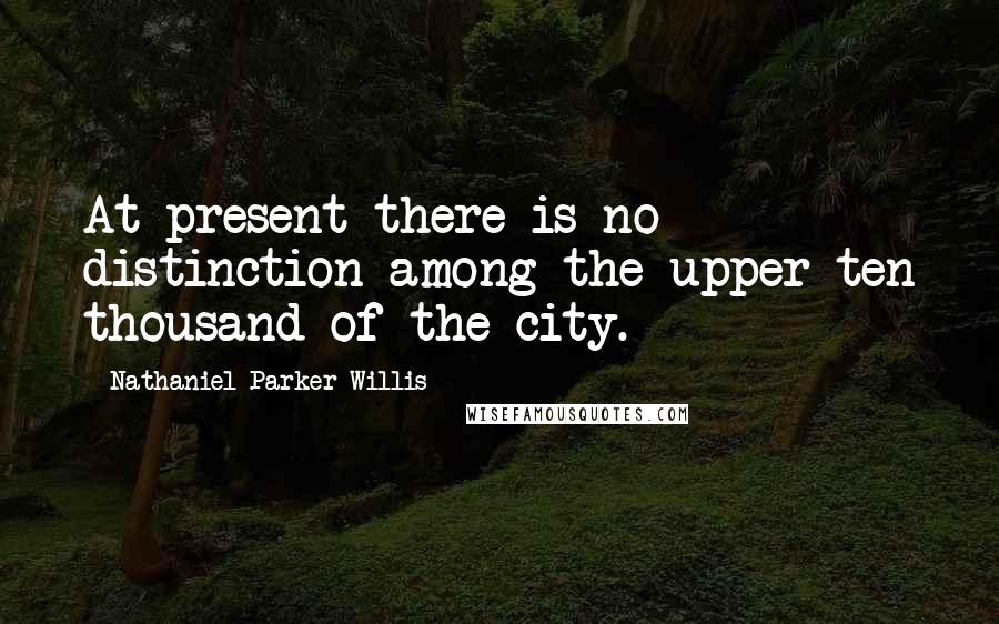 Nathaniel Parker Willis Quotes: At present there is no distinction among the upper ten thousand of the city.