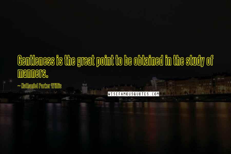 Nathaniel Parker Willis Quotes: Gentleness is the great point to be obtained in the study of manners.