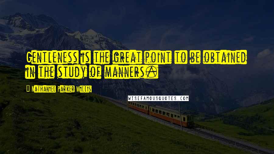 Nathaniel Parker Willis Quotes: Gentleness is the great point to be obtained in the study of manners.