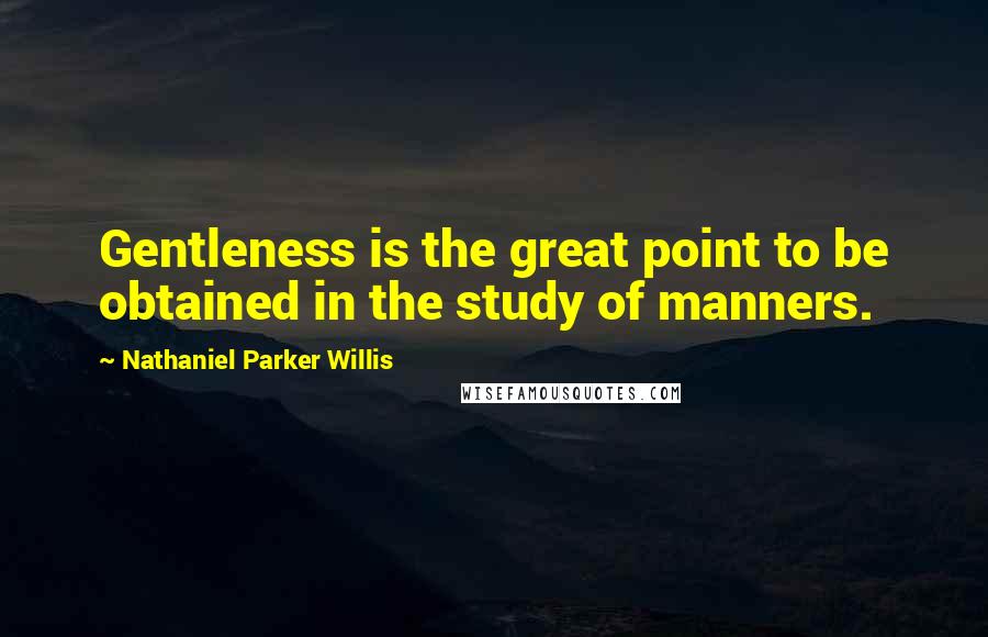 Nathaniel Parker Willis Quotes: Gentleness is the great point to be obtained in the study of manners.