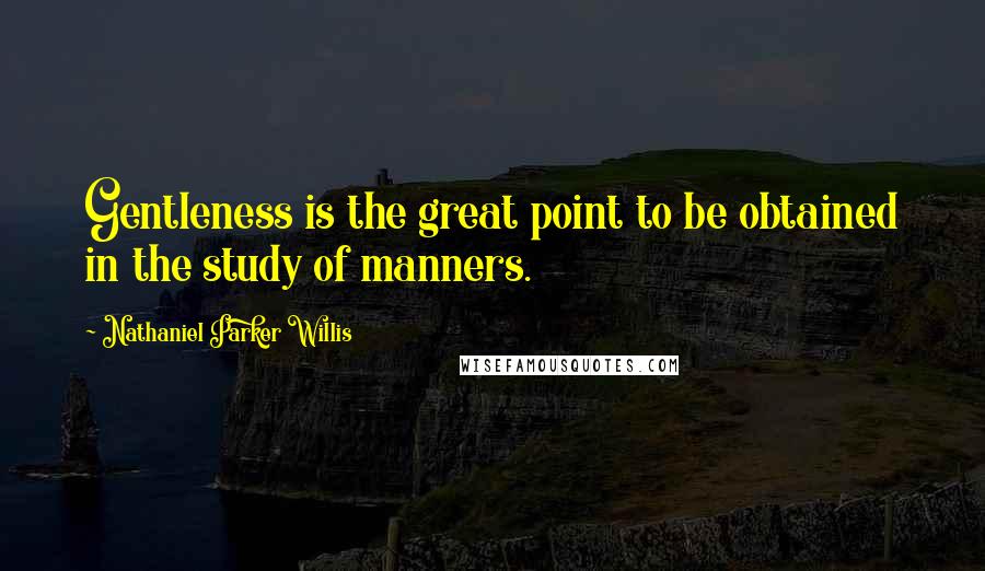 Nathaniel Parker Willis Quotes: Gentleness is the great point to be obtained in the study of manners.