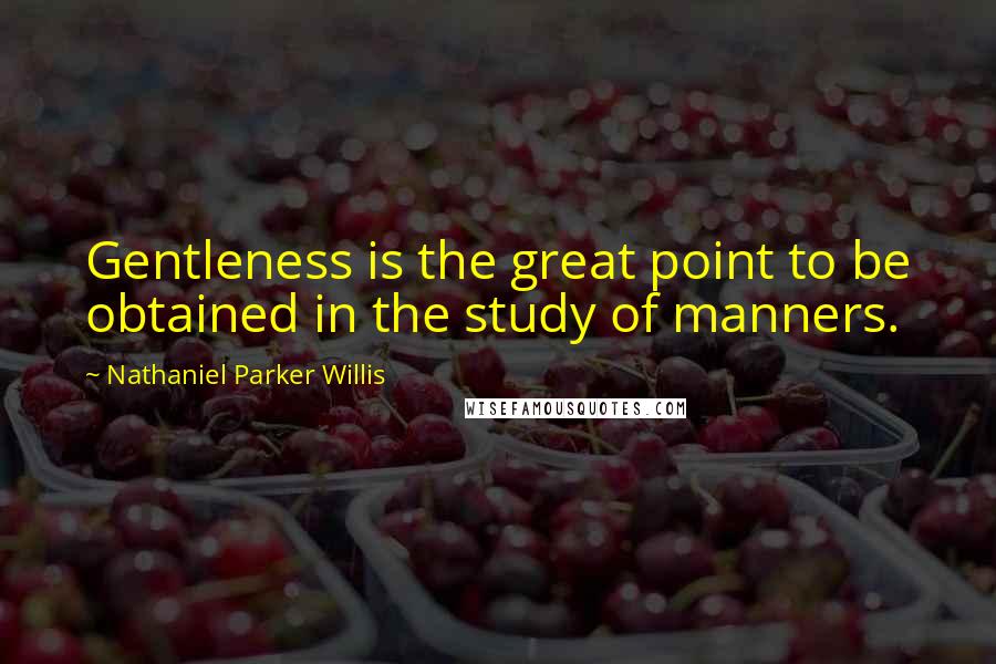 Nathaniel Parker Willis Quotes: Gentleness is the great point to be obtained in the study of manners.