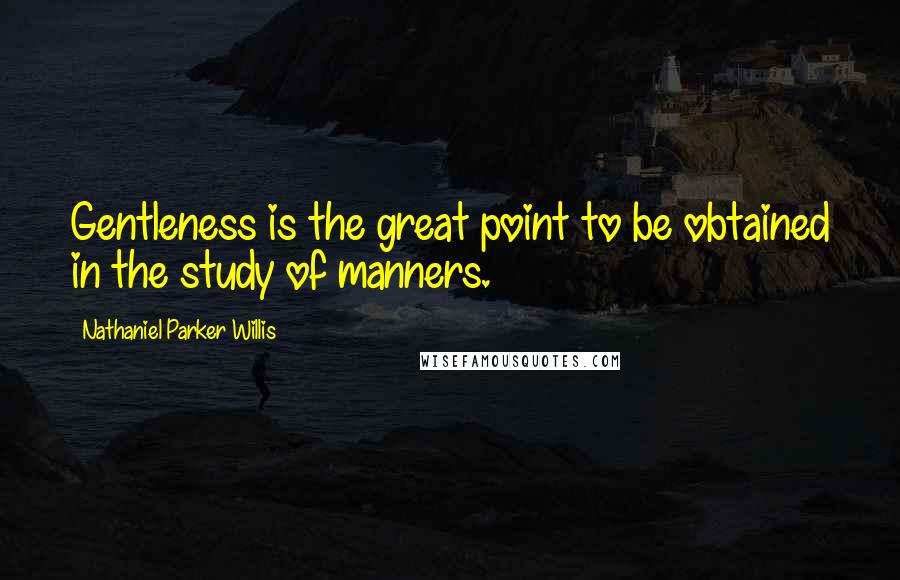 Nathaniel Parker Willis Quotes: Gentleness is the great point to be obtained in the study of manners.