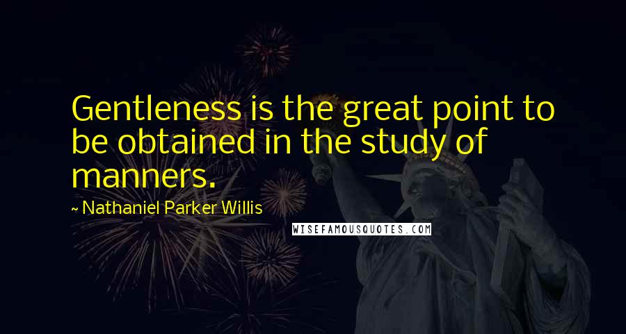 Nathaniel Parker Willis Quotes: Gentleness is the great point to be obtained in the study of manners.