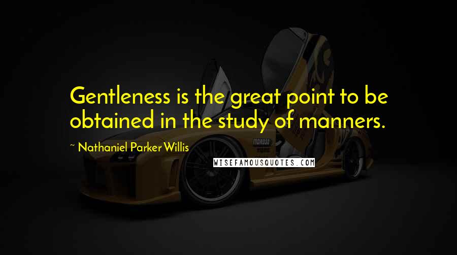 Nathaniel Parker Willis Quotes: Gentleness is the great point to be obtained in the study of manners.