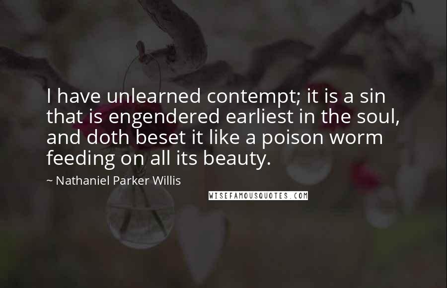 Nathaniel Parker Willis Quotes: I have unlearned contempt; it is a sin that is engendered earliest in the soul, and doth beset it like a poison worm feeding on all its beauty.